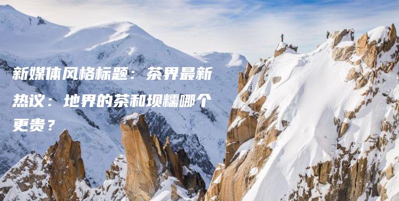新媒體風(fēng)格標(biāo)題：茶界最新熱議：地界的茶和壩糯哪個(gè)更貴？插圖