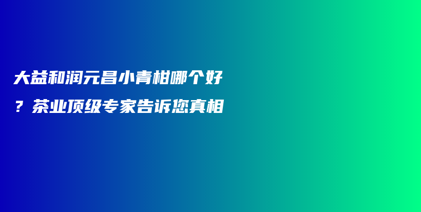 大益和潤(rùn)元昌小青柑哪個(gè)好？茶業(yè)頂級(jí)專家告訴您真相插圖