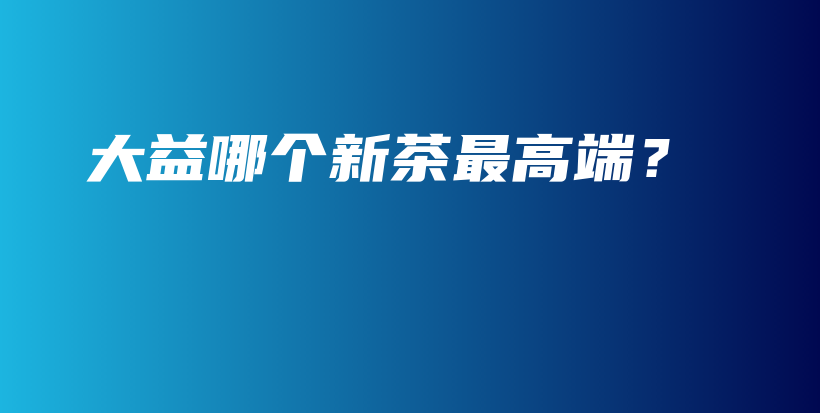 大益哪個新茶最高端？插圖