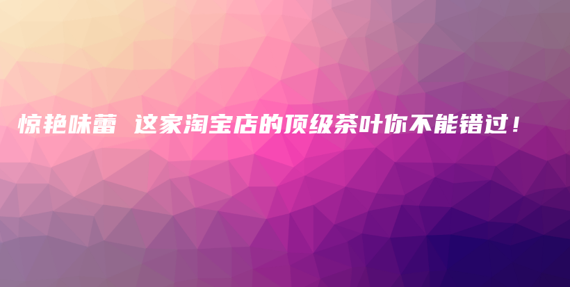 驚艷味蕾 這家淘寶店的頂級茶葉你不能錯過！插圖