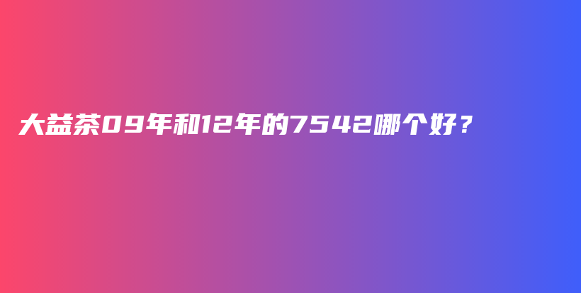 大益茶09年和12年的7542哪個(gè)好？插圖