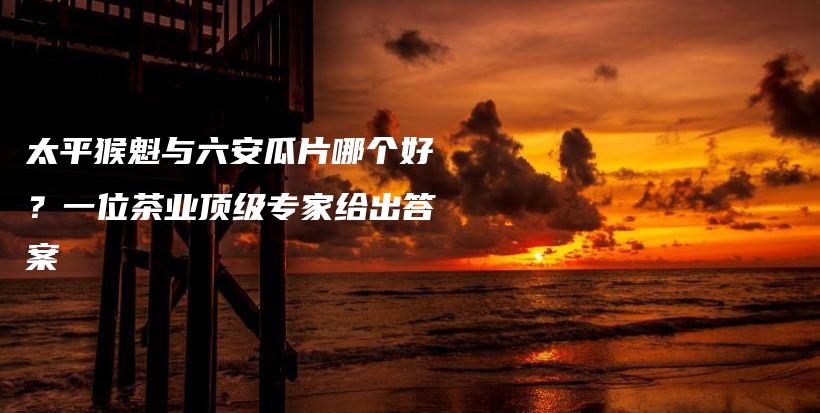 太平猴魁與六安瓜片哪個(gè)好？一位茶業(yè)頂級(jí)專家給出答案插圖