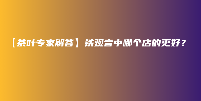 【茶葉專家解答】鐵觀音中哪個(gè)店的更好？插圖