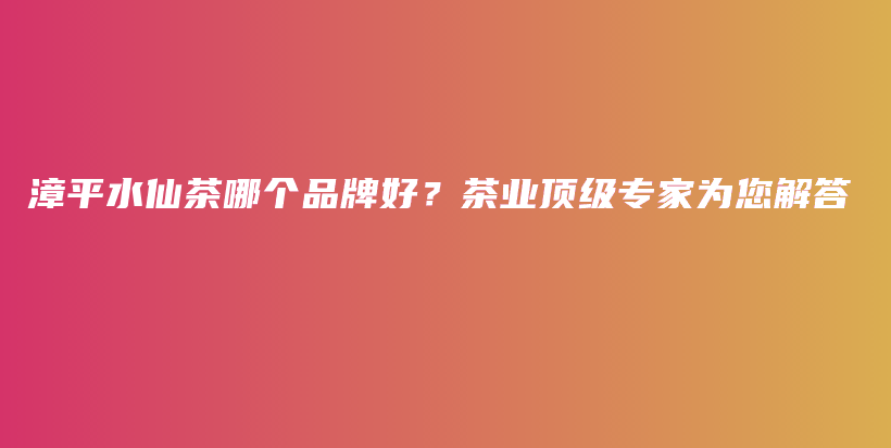 漳平水仙茶哪個(gè)品牌好？茶業(yè)頂級專家為您解答插圖