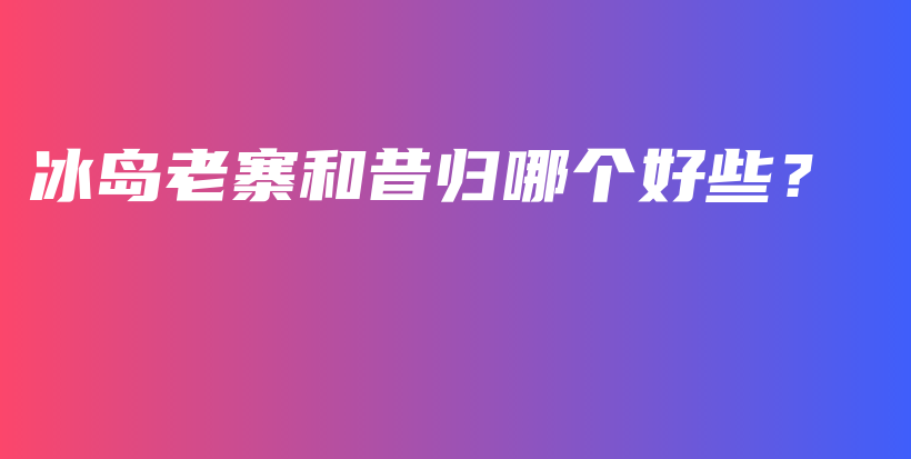 冰島老寨和昔歸哪個好些？插圖