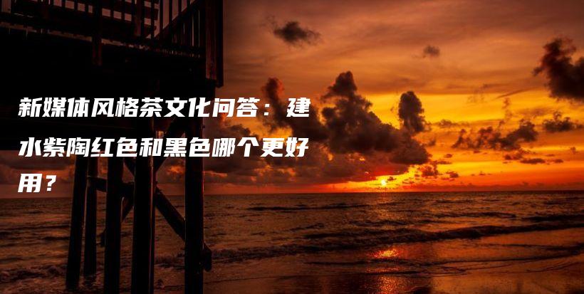 新媒體風格茶文化問答：建水紫陶紅色和黑色哪個更好用？插圖