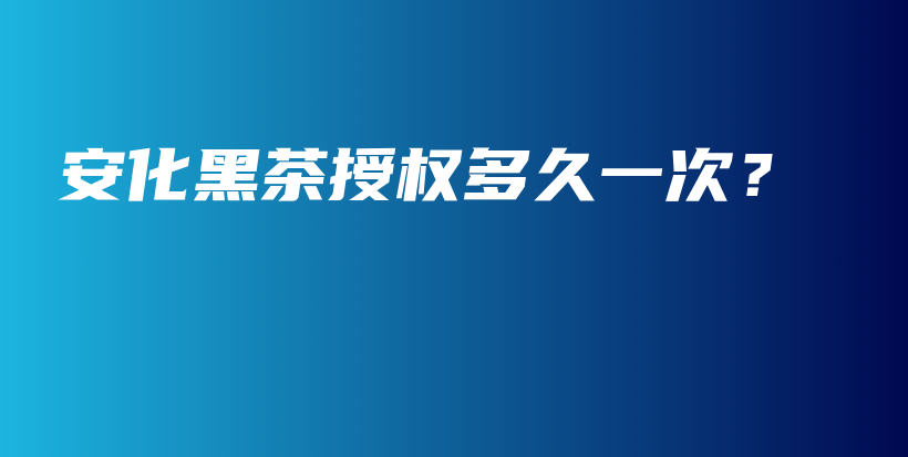 安化黑茶授權(quán)多久一次？插圖