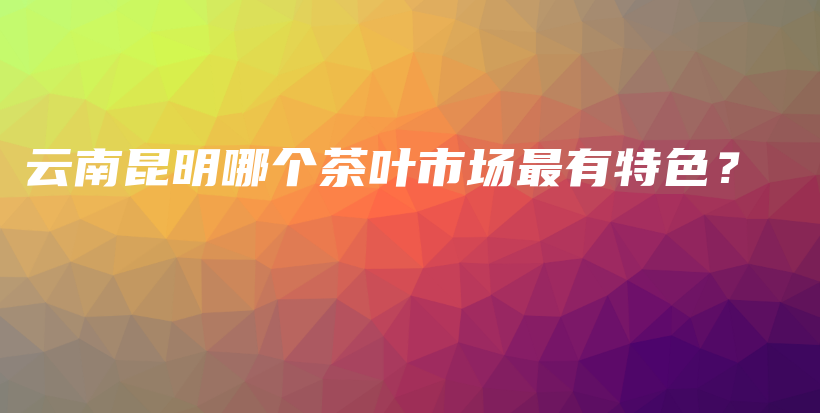 云南昆明哪個(gè)茶葉市場(chǎng)最有特色？插圖