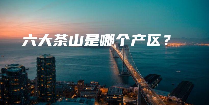 六大茶山是哪個產(chǎn)區(qū)？插圖