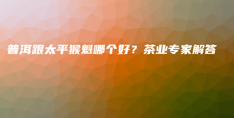 普洱跟太平猴魁哪個(gè)好？茶業(yè)專(zhuān)家解答插圖