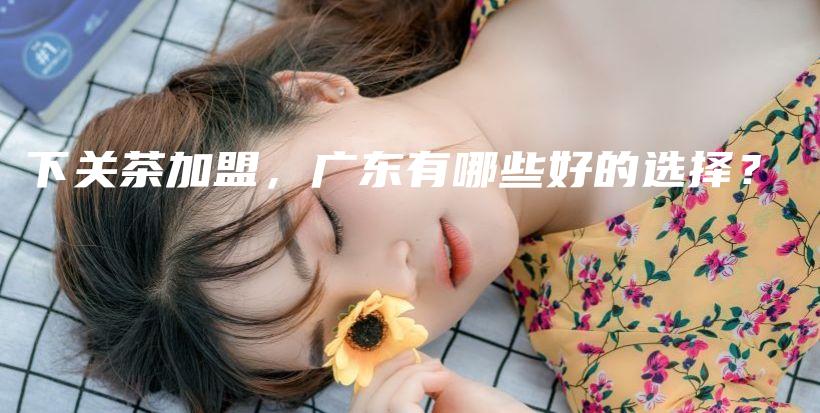 下關(guān)茶加盟，廣東有哪些好的選擇？插圖