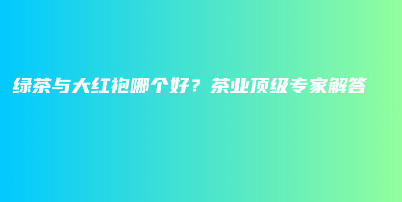 綠茶與大紅袍哪個(gè)好？茶業(yè)頂級(jí)專(zhuān)家解答插圖