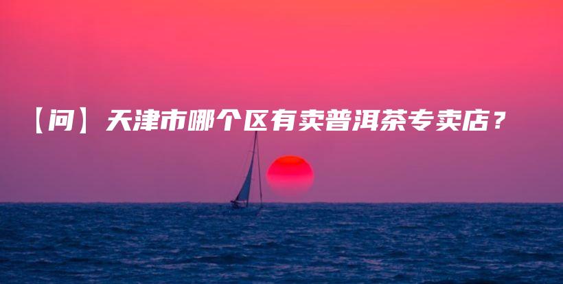 【問】天津市哪個區(qū)有賣普洱茶專賣店？插圖