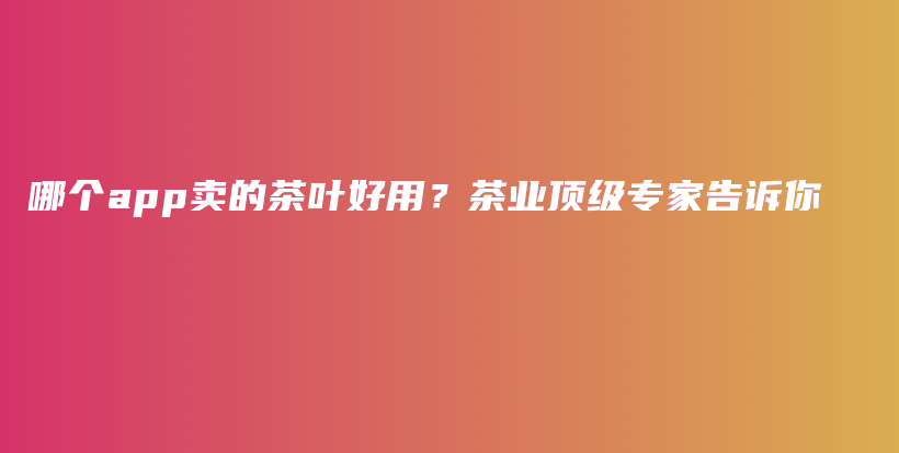 哪個app賣的茶葉好用？茶業(yè)頂級專家告訴你插圖