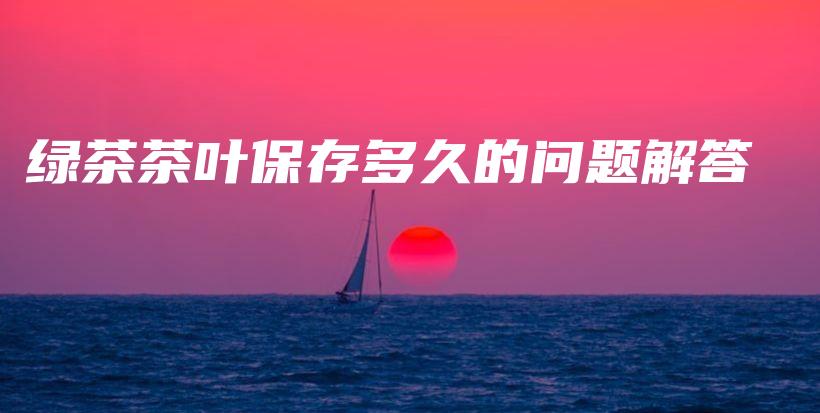 綠茶茶葉保存多久的問題解答插圖