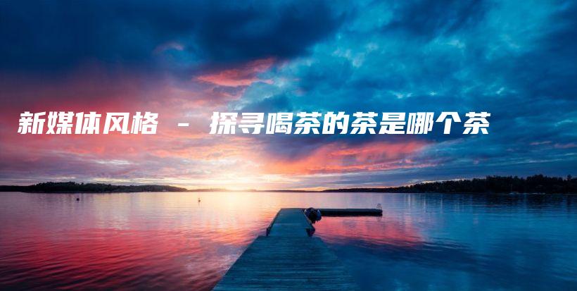 新媒體風(fēng)格 – 探尋喝茶的茶是哪個(gè)茶插圖