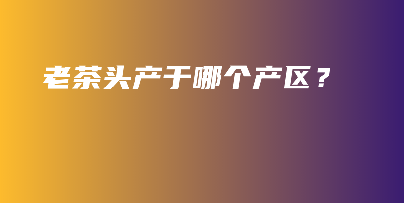 老茶頭產(chǎn)于哪個(gè)產(chǎn)區(qū)？插圖