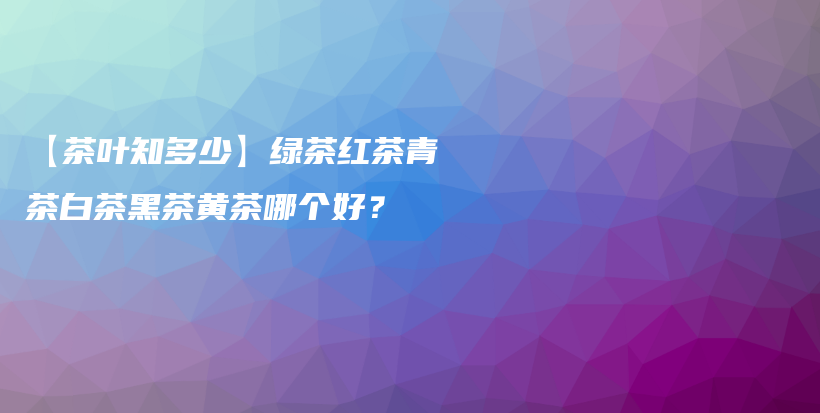 【茶葉知多少】綠茶紅茶青茶白茶黑茶黃茶哪個(gè)好？插圖