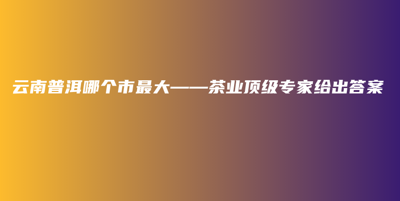 云南普洱哪個市最大——茶業(yè)頂級專家給出答案插圖