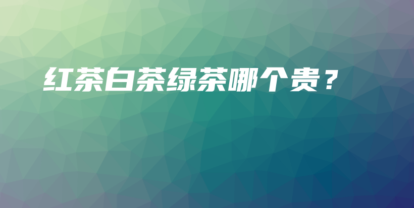 紅茶白茶綠茶哪個(gè)貴？插圖