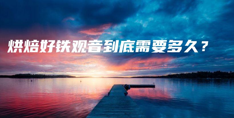 烘焙好鐵觀音到底需要多久？插圖