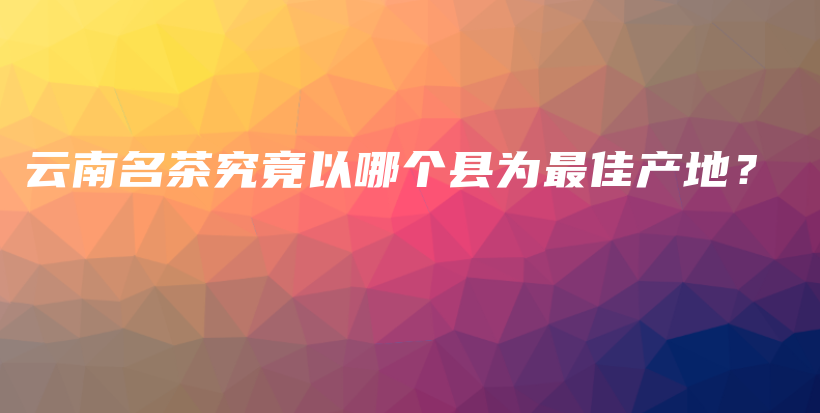 云南名茶究竟以哪個縣為最佳產(chǎn)地？插圖