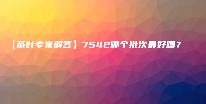 【茶葉專家解答】7542哪個批次最好喝？插圖