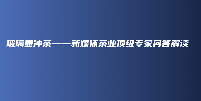 玻璃壺沖茶——新媒體茶業(yè)頂級專家問答解讀插圖