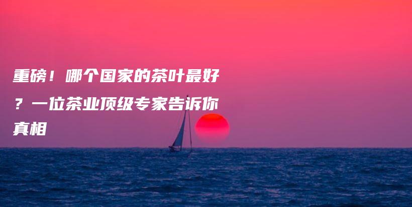 重磅！哪個國家的茶葉最好？一位茶業(yè)頂級專家告訴你真相插圖