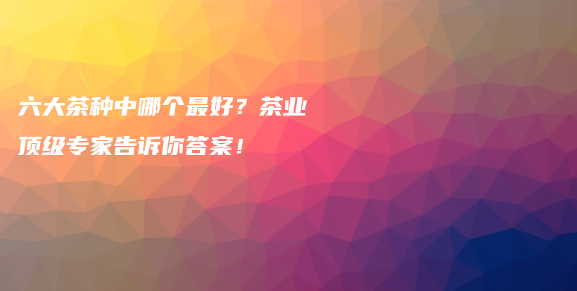 六大茶種中哪個最好？茶業(yè)頂級專家告訴你答案！插圖