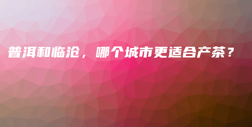 普洱和臨滄，哪個城市更適合產(chǎn)茶？插圖