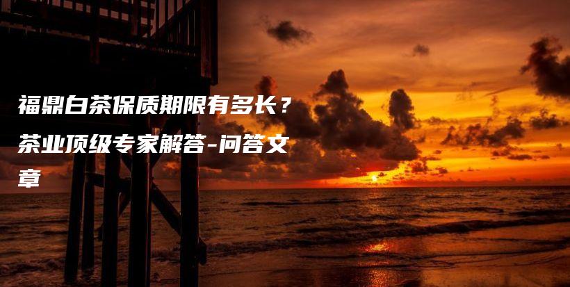 福鼎白茶保質(zhì)期限有多長？茶業(yè)頂級(jí)專家解答-問答文章插圖