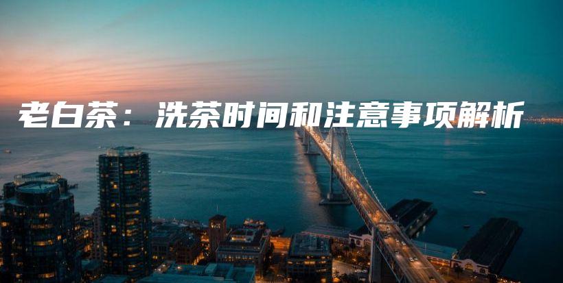 老白茶：洗茶時(shí)間和注意事項(xiàng)解析插圖