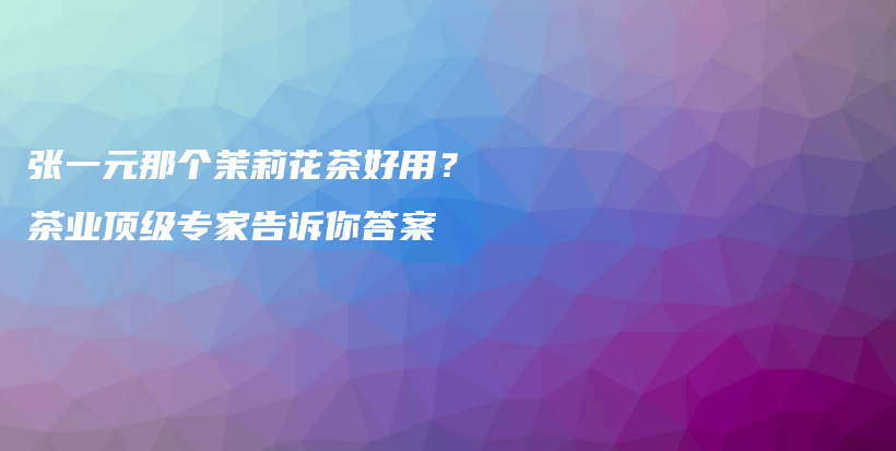 張一元那個茉莉花茶好用？茶業(yè)頂級專家告訴你答案插圖