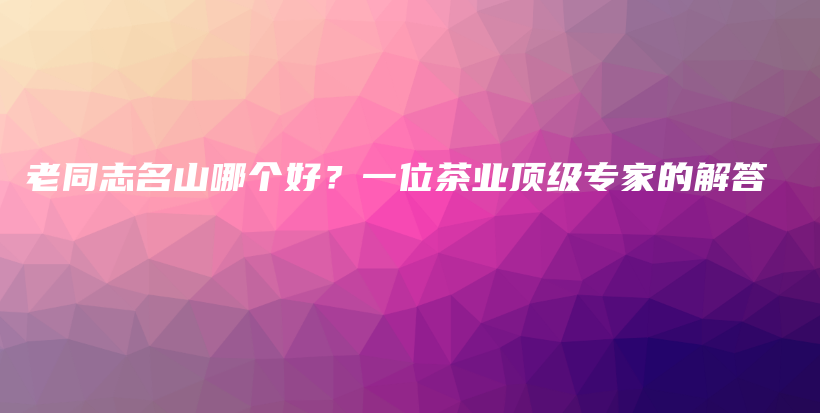 老同志名山哪個好？一位茶業(yè)頂級專家的解答插圖