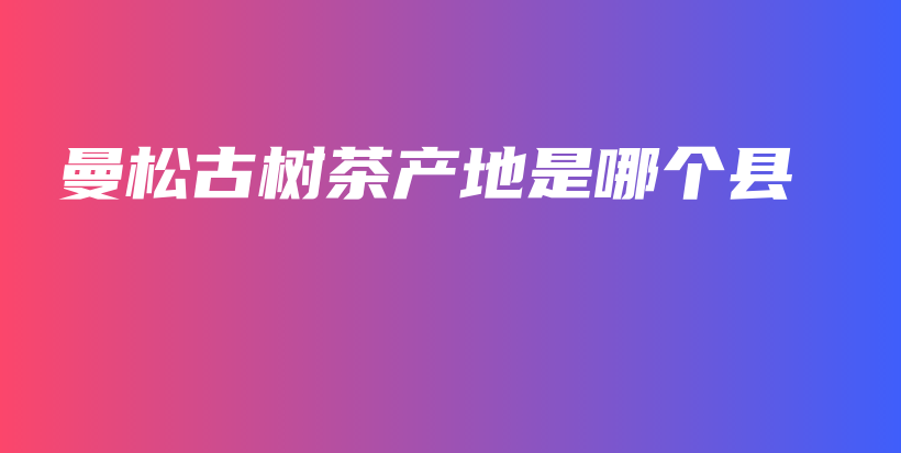 曼松古樹茶產(chǎn)地是哪個(gè)縣插圖