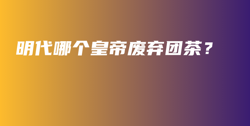 明代哪個皇帝廢棄團茶？插圖