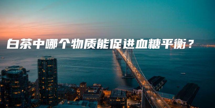 白茶中哪個(gè)物質(zhì)能促進(jìn)血糖平衡？插圖