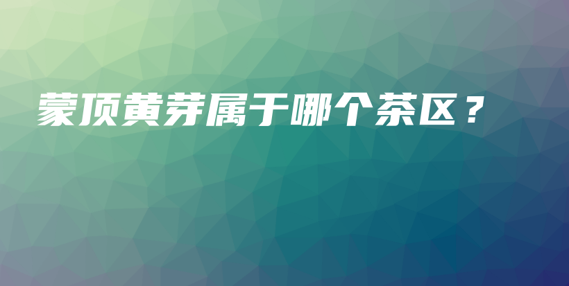 蒙頂黃芽屬于哪個(gè)茶區(qū)？插圖