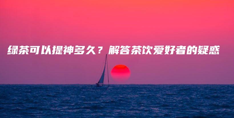 綠茶可以提神多久？解答茶飲愛好者的疑惑插圖