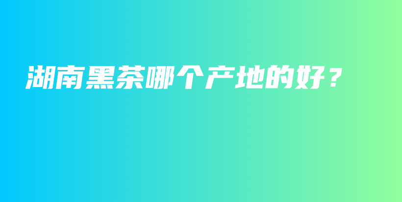 湖南黑茶哪個產(chǎn)地的好？插圖