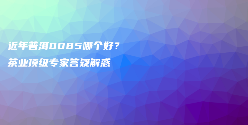 近年普洱0085哪個好？茶業(yè)頂級專家答疑解惑插圖