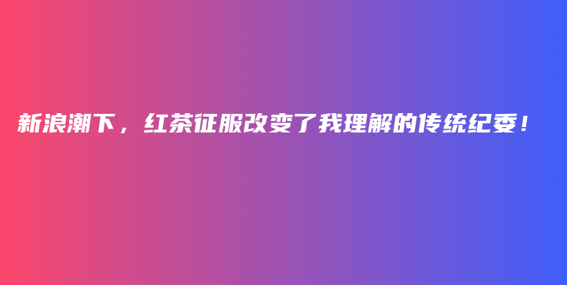 新浪潮下，紅茶征服改變了我理解的傳統(tǒng)紀委！插圖