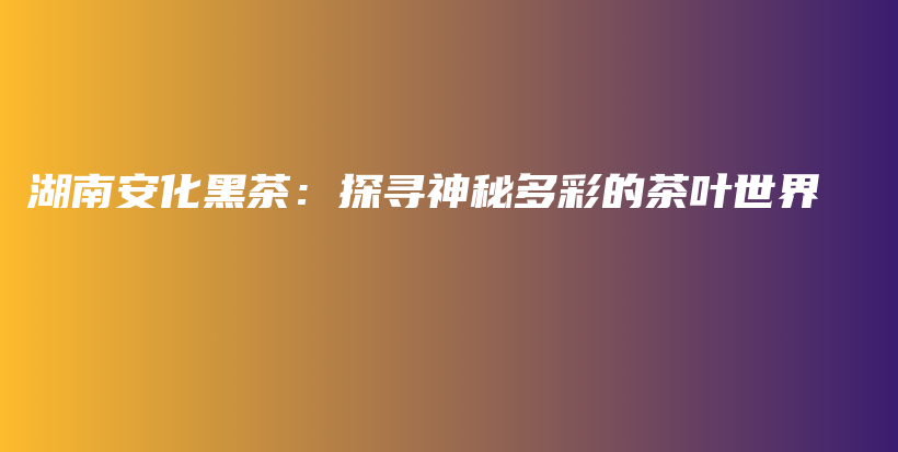 湖南安化黑茶：探尋神秘多彩的茶葉世界插圖