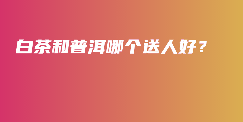 白茶和普洱哪個(gè)送人好？插圖
