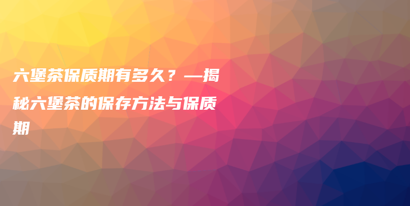 六堡茶保質(zhì)期有多久？—揭秘六堡茶的保存方法與保質(zhì)期插圖