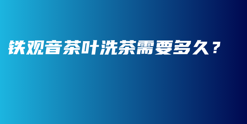 鐵觀音茶葉洗茶需要多久？插圖