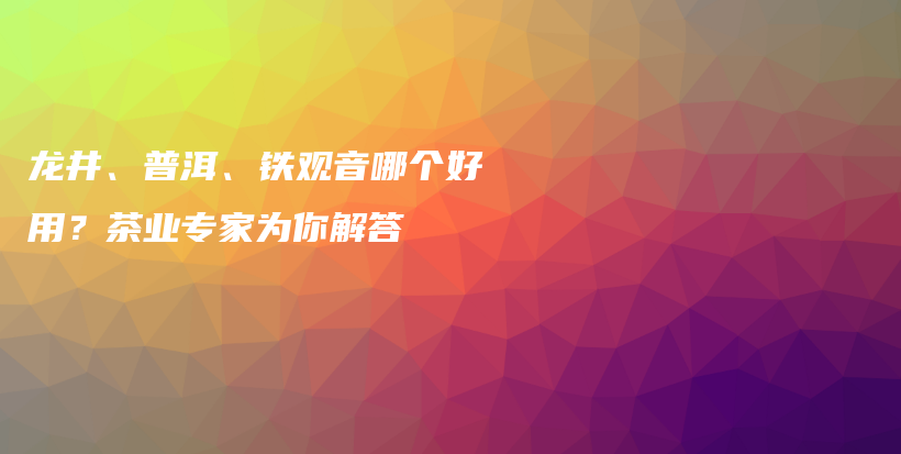 龍井、普洱、鐵觀音哪個(gè)好用？茶業(yè)專家為你解答插圖