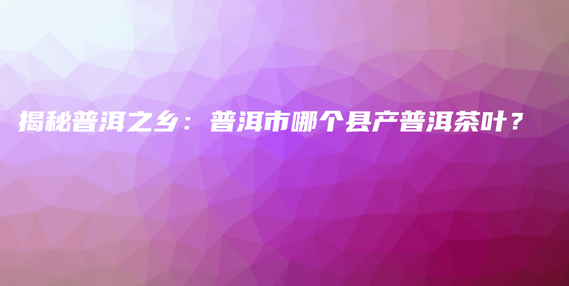 揭秘普洱之鄉(xiāng)：普洱市哪個(gè)縣產(chǎn)普洱茶葉？插圖