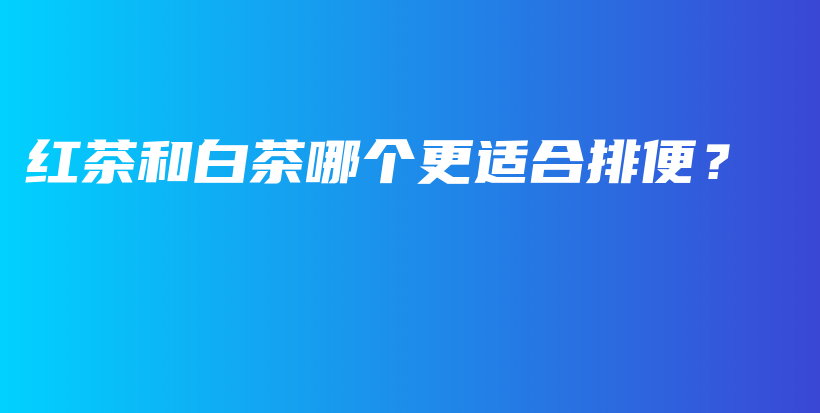 紅茶和白茶哪個(gè)更適合排便？插圖